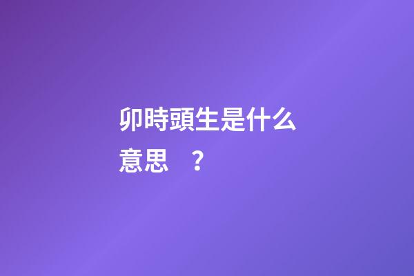 卯時頭生是什么意思？